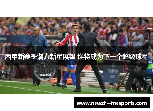 西甲新赛季潜力新星展望 谁将成为下一个超级球星