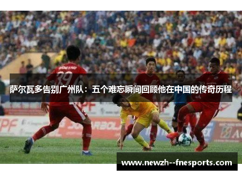 萨尔瓦多告别广州队:五个难忘瞬间回顾他在中国的传奇历程 萨尔瓦多告别广州队:五个难忘瞬间回顾他在中国的传奇历程
