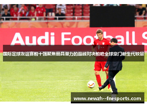 国际足球友谊赛前十强聚焦最具潜力的巅峰对决前瞻全球豪门新生代较量