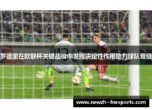 罗德里在欧联杯关键战役中发挥决定性作用助力球队晋级 罗德里在欧联杯关键战役中发挥决定性作用助力球队晋级