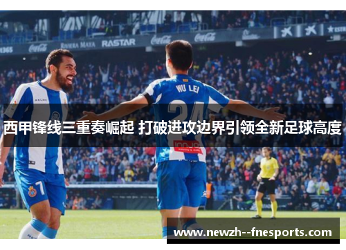 西甲锋线三重奏崛起 打破进攻边界引领全新足球高度
