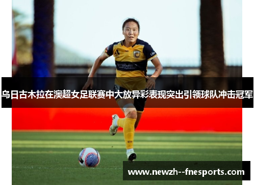 乌日古木拉在澳超女足联赛中大放异彩表现突出引领球队冲击冠军 乌日古木拉在澳超女足联赛中大放异彩表现突出引领球队冲击冠军