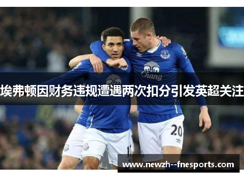 埃弗顿因财务违规遭遇两次扣分引发英超关注 埃弗顿因财务违规遭遇两次扣分引发英超关注