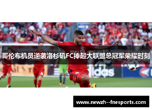 哥伦布机员逆袭洛杉矶FC捧起大联盟总冠军荣耀时刻 哥伦布机员逆袭洛杉矶FC捧起大联盟总冠军荣耀时刻