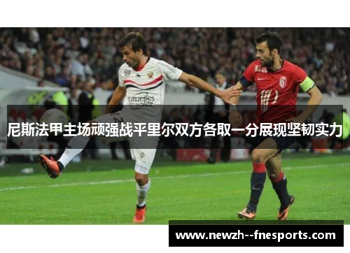 尼斯法甲主场顽强战平里尔双方各取一分展现坚韧实力 尼斯法甲主场顽强战平里尔双方各取一分展现坚韧实力