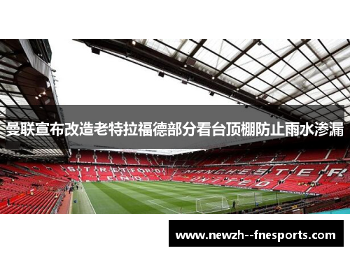 曼联宣布改造老特拉福德部分看台顶棚防止雨水渗漏 曼联宣布改造老特拉福德部分看台顶棚防止雨水渗漏