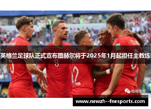 英格兰足球队正式宣布图赫尔将于2025年1月起担任主教练 英格兰足球队正式宣布图赫尔将于2025年1月起担任主教练