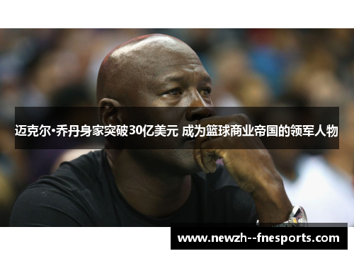 迈克尔·乔丹身家突破30亿美元 成为篮球商业帝国的领军人物