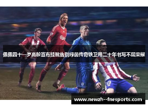 佩佩四十一岁高龄宣布挂靴告别绿茵传奇铁卫用二十年书写不屈荣耀 佩佩四十一岁高龄宣布挂靴告别绿茵传奇铁卫用二十年书写不屈荣耀